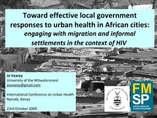 Toward effective local government responses to urban health in African cities: engaging with migration and informal settlements in the context of HIV   Jo Vearey University of the Witwatersrand [email_address] International Conference on Urban Health Nairobi, Kenya 23rd October 2009 