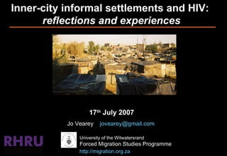 Inner-city informal settlements and HIV:  reflections and experiences 17 th  July 2007 Jo Vearey  [email_address]   University of the Witwatersrand Forced Migration Studies Programme http://migration.org.za   