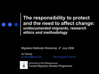 The responsibility to protect and the need to affect change:  undocumented migrants, research ethics and methodology Migration Methods Workshop  4 th  July 2008 Jo Vearey  [email_address]   http://migration.org.za/   University of the Witwatersrand Forced Migration Studies Programme 