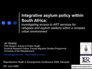 Integrative asylum policy within South Africa:   investigating access to ART services for refugees and asylum seekers within a complex urban environment Jo Vearey PhD Student, School of Public Health Doctoral Research Fellow, Forced Migration Studies Programme University of the Witwatersrand [email_address]   http://migration.org.za Reproductive Health in Emergencies Conference 2008, Kampala 20 th  June 2008 