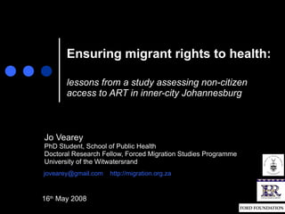 Ensuring migrant rights to health:   lessons from a study assessing non-citizen access to ART in inner-city Johannesburg Jo Vearey PhD Student, School of Public Health Doctoral Research Fellow, Forced Migration Studies Programme University of the Witwatersrand [email_address]   http://migration.org.za 16 th  May 2008 