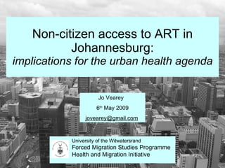 Non-citizen access to ART in Johannesburg: implications for the urban health agenda Jo Vearey  6 th  May 2009 [email_address]   University of the Witwatersrand Forced Migration Studies Programme Health and Migration Initiative 