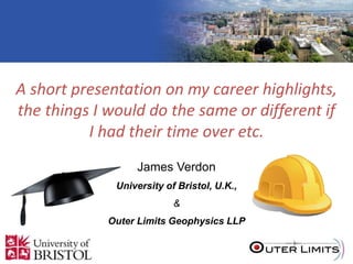 MICROSEISMIC MONITORING AND
OTHER STUFF
A short presentation on my career highlights,
the things I would do the same or different if
I had their time over etc.
James Verdon
University of Bristol, U.K.,
&
Outer Limits Geophysics LLP
 