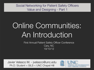 Social Networking for Patient Safety Ofﬁcers
              Value and Designing - Part 1




   Online Communities:
     An Introduction
             First Annual Patient Safety Ofﬁcer Conference
                                Cary, NC
                                19/10/12




Javier Velasco M. - jvelasco@unc.edu
 Ph.D. Student < SILS < UNC Chapel Hill
 