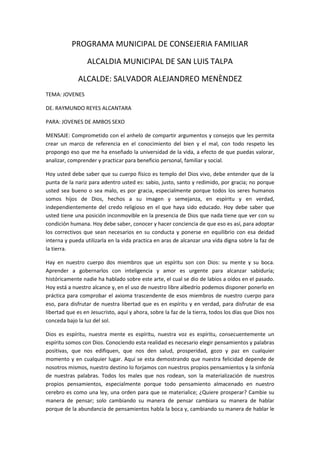 PROGRAMA MUNICIPAL DE CONSEJERIA FAMILIAR
ALCALDIA MUNICIPAL DE SAN LUIS TALPA
ALCALDE: SALVADOR ALEJANDREO MENÈNDEZ
TEMA: JOVENES
DE. RAYMUNDO REYES ALCANTARA
PARA: JOVENES DE AMBOS SEXO
MENSAJE: Comprometido con el anhelo de compartir argumentos y consejos que les permita
crear un marco de referencia en el conocimiento del bien y el mal, con todo respeto les
propongo eso que me ha enseñado la universidad de la vida, a efecto de que puedas valorar,
analizar, comprender y practicar para beneficio personal, familiar y social.
Hoy usted debe saber que su cuerpo físico es templo del Dios vivo, debe entender que de la
punta de la nariz para adentro usted es: sabio, justo, santo y redimido, por gracia; no porque
usted sea bueno o sea malo, es por gracia, especialmente porque todos los seres humanos
somos hijos de Dios, hechos a su imagen y semejanza, en espíritu y en verdad,
independientemente del credo religioso en el que haya sido educado. Hoy debe saber que
usted tiene una posición inconmovible en la presencia de Dios que nada tiene que ver con su
condición humana. Hoy debe saber, conocer y hacer conciencia de que eso es así, para adoptar
los correctivos que sean necesarios en su conducta y ponerse en equilibrio con esa deidad
interna y pueda utilizarla en la vida practica en aras de alcanzar una vida digna sobre la faz de
la tierra.
Hay en nuestro cuerpo dos miembros que un espíritu son con Dios: su mente y su boca.
Aprender a gobernarlos con inteligencia y amor es urgente para alcanzar sabiduría;
históricamente nadie ha hablado sobre este arte, el cual se dio de labios a oídos en el pasado.
Hoy está a nuestro alcance y, en el uso de nuestro libre albedrío podemos disponer ponerlo en
práctica para comprobar el axioma trascendente de esos miembros de nuestro cuerpo para
eso, para disfrutar de nuestra libertad que es en espíritu y en verdad, para disfrutar de esa
libertad que es en Jesucristo, aquí y ahora, sobre la faz de la tierra, todos los días que Dios nos
conceda bajo la luz del sol.
Dios es espíritu, nuestra mente es espíritu, nuestra voz es espíritu, consecuentemente un
espíritu somos con Dios. Conociendo esta realidad es necesario elegir pensamientos y palabras
positivas, que nos edifiquen, que nos den salud, prosperidad, gozo y paz en cualquier
momento y en cualquier lugar. Aquí se esta demostrando que nuestra felicidad depende de
nosotros mismos, nuestro destino lo forjamos con nuestros propios pensamientos y la sinfonía
de nuestras palabras. Todos los males que nos rodean, son la materialización de nuestros
propios pensamientos, especialmente porque todo pensamiento almacenado en nuestro
cerebro es como una ley, una orden para que se materialice; ¿Quiere prosperar? Cambie su
manera de pensar; solo cambiando su manera de pensar cambiara su manera de hablar
porque de la abundancia de pensamientos habla la boca y, cambiando su manera de hablar le
 