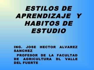 ING. JOSE HECTOR ALVAREZ
SANCHEZ
PROFESOR DE LA FACULTAD
DE AGRICULTURA DL VALLE
DEL FUERTE
ESTILOS DE
APRENDIZAJE Y
HABITOS DE
ESTUDIO
 