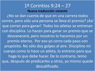 1º Corintios 9:24 – 27
Nueva traducción viviente
¿No se dan cuenta de que en una carrera todos
corren, pero sólo una persona se lleva el premio? ¡Así
que corran para ganar! Todos los atletas se entrenan
con disciplina. Lo hacen para ganar un premio que se
desvanecerá, pero nosotros lo hacemos por un
premio eterno. Por eso yo corro cada paso con
propósito. No sólo doy golpes al aire. Disciplino mi
cuerpo como lo hace un atleta, lo entreno para que
haga lo que debe hacer. De lo contrario, temo
que, después de predicarles a otros, yo mismo quede
descalificado.
 