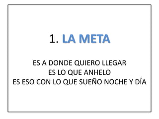 1. LA META
ES A DONDE QUIERO LLEGAR
ES LO QUE ANHELO
ES ESO CON LO QUE SUEÑO NOCHE Y DÍA
 