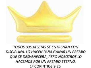 TODOS LOS ATLETAS SE ENTRENAN CON
DISCIPLINA. LO HACEN PARA GANAR UN PREMIO
QUE SE DESVANECERÁ, PERO NOSOTROS LO
HACEMOS POR UN PREMIO ETERNO.
1º CORINTIOS 9:25
 
