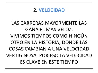 2. VELOCIDAD
LAS CARRERAS MAYORMENTE LAS
GANA EL MAS VELOZ.
VIVIMOS TIEMPOS COMO NINGÚN
OTRO EN LA HISTORIA, DONDE LAS
COSAS CAMBIAN A UNA VELOCIDAD
VERTIGINOSA. POR ESO LA VELOCIDAD
ES CLAVE EN ESTE TIEMPO
 