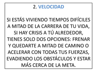 2. VELOCIDAD
SI ESTÁS VIVIENDO TIEMPOS DIFÍCILES
A MITAD DE LA CARRERA DE TU VIDA,
SI HAY CRISIS A TÚ ALREDEDOR,
TIENES SOLO DOS OPCIONES: FRENAR
Y QUEDARTE A MITAD DE CAMINO O
ACELERAR CON TODAS TUS FUERZAS,
EVADIENDO LOS OBSTÁCULOS Y ESTAR
MÁS CERCA DE LA META.
 