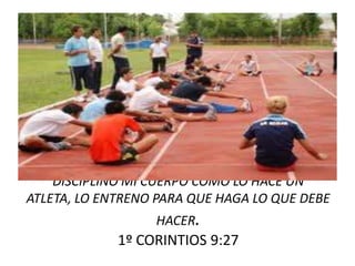 DISCIPLINO MI CUERPO COMO LO HACE UN
ATLETA, LO ENTRENO PARA QUE HAGA LO QUE DEBE
HACER.
1º CORINTIOS 9:27
 