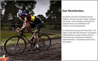 Son Resistentes.
Los jóvenes son más resistentes que los
maduros. No hay que dar muchas vueltas a
este punto. Eso es válido no sólo para los
aspectos físicos sino también en los
anímicos, en los actitudinales.

La resistencia es eso que les hace decir “¿El
negocio salió mal? No importa”. Los jóvenes
emprendedores encajan mucho mejor el
fracaso que los empresarios maduros y
experimentados. Y aprenden mucho más y
más rápido.
 