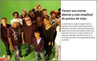 Tienen una mente
abierta y más amplitud
de puntos de vista.
La edad lleva consigo el registro de las
experiencias y estas condicionan más las
decisiones. Nuestro sistema de disonancia
cognitiva es el que nos impide cambiar de
opinión y nos limita. Cuanto menor es la
edad del individuo más alcance tiene su
horizonte de miras, más capacidad de soñar
y anhelar.
 
