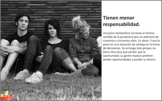 Tienen menor
responsabilidad.
Un joven veinteañero no tiene el mismo
sentido de la prudencia que un veterano de
cuarenta o cincuenta años. Es obvio. Y eso le
pone en una situación de ventaja en la toma
de decisiones. Se arriesga más porque no
tiene otra cosa que perder que la
oportunidad. La gente madura prefiere
perder oportunidades a perder su dinero.
 