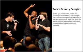 Ponen Pasión y Energía.
No hay que darle muchas vueltas. Los
jóvenes son apasionados y enérgicos por
naturaleza. Esa energía les permite trabajar
más duro y esa pasión llegar más lejos. Son
dos características fundamentales cuando
escasean los recursos económicos y
humanos.
 