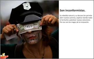 Son inconformistas.
Su rebeldía natural y su descaro les permite
abrir nuevos caminos, explorar donde nadie
lo ha hecho y plantear nuevas soluciones.
Por eso son los magos de la innovación.
 