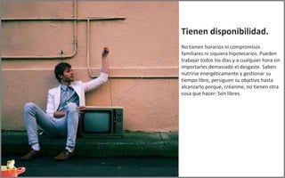 Tienen disponibilidad.
No tienen horarios ni compromisos
familiares ni siquiera hipotecarios. Pueden
trabajar todos los días y a cualquier hora sin
importarles demasiado el desgaste. Saben
nutrirse energéticamente y gestionar su
tiempo libre, persiguen su objetivo hasta
alcanzarlo porque, créanme, no tienen otra
cosa que hacer: Son libres.
 