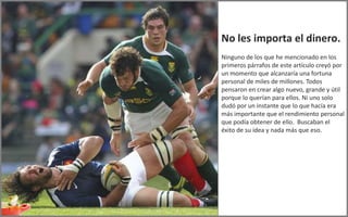 No les importa el dinero.
Ninguno de los que he mencionado en los
primeros párrafos de este artículo creyó por
un momento que alcanzaría una fortuna
personal de miles de millones. Todos
pensaron en crear algo nuevo, grande y útil
porque lo querían para ellos. Ni uno solo
dudó por un instante que lo que hacía era
más importante que el rendimiento personal
que podía obtener de ello. Buscaban el
éxito de su idea y nada más que eso.
 