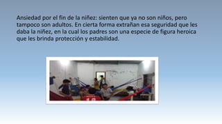 Ansiedad por el fin de la niñez: sienten que ya no son niños, pero
tampoco son adultos. En cierta forma extrañan esa seguridad que les
daba la niñez, en la cual los padres son una especie de figura heroica
que les brinda protección y estabilidad.
 