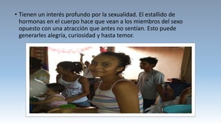 • Tienen un interés profundo por la sexualidad. El estallido de
hormonas en el cuerpo hace que vean a los miembros del sexo
opuesto con una atracción que antes no sentían. Esto puede
generarles alegría, curiosidad y hasta temor.
 