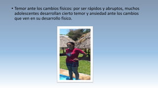 • Temor ante los cambios físicos: por ser rápidos y abruptos, muchos
adolescentes desarrollan cierto temor y ansiedad ante los cambios
que ven en su desarrollo físico.
 
