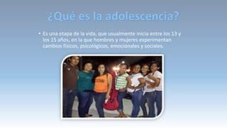 • Es una etapa de la vida, que usualmente inicia entre los 13 y
los 15 años, en la que hombres y mujeres experimentan
cambios físicos, psicológicos, emocionales y sociales.
 