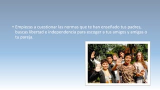 • Empiezas a cuestionar las normas que te han enseñado tus padres,
buscas libertad e independencia para escoger a tus amigos y amigas o
tu pareja.
 