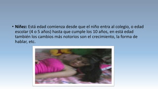 • Niñez: Está edad comienza desde que el niño entra al colegio, o edad
escolar (4 o 5 años) hasta que cumple los 10 años, en está edad
también los cambios más notorios son el crecimiento, la forma de
hablar, etc.
 