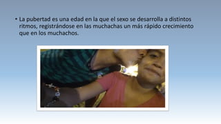 • La pubertad es una edad en la que el sexo se desarrolla a distintos
ritmos, registrándose en las muchachas un más rápido crecimiento
que en los muchachos.
 