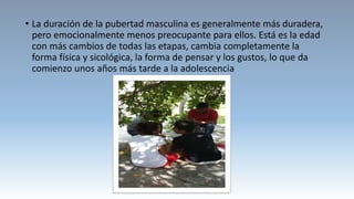 • La duración de la pubertad masculina es generalmente más duradera,
pero emocionalmente menos preocupante para ellos. Está es la edad
con más cambios de todas las etapas, cambia completamente la
forma física y sicológica, la forma de pensar y los gustos, lo que da
comienzo unos años más tarde a la adolescencia
 