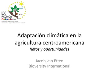 Adaptación climática en la
agricultura centroamericana
Retos y oportunidades
Jacob van Etten
Bioversity International
 