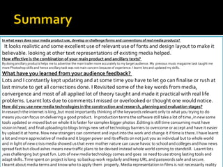 In what ways does your media product use, develop or challenge forms and conventions of real media products?  It looks realistic and some excellent use of relevant use of fonts and design layout to make it believable. looking at other text representations of existing media helped. How effective is the combination of your main product and ancillary texts?  By doing ancillary products helps me to advertise the main trailer more accurately to my target audience. My  previous music magazine task taught me more Photoshop skills and hence ancillary task was not main concern because of experience. I learnt lots and updated my skills. What have you learned from your audience feedback?  Lots and I constantly kept updating and at some time you have to let go can finalise or rush at last minute to get all corrections done. I Revisited some of the key words from media, convergence and most of all applied lot of theory taught and made it practical with real life problems. Learnt lots due to comments I missed or overlooked or thought one would notice. How did you use new media technologies in the construction and research, planning and evaluation stages? In research the internet is king ,but most importantly thinking of the keywords relevant only to what you trying to do means you can focus on delivering a good product.  In production terms the software still take a lot of time ,in new some tools updated or moved but on whole it is faster for complex bigger photos .Editing is still time consuming must have vision in head, and final uploading to blogs brings new set of technology barriers to overcome or accept and have it easier by upload it at home. Now new strangers can comment and input into the work and change it if time is there. I have learnt a lot and more appreciative of media and it bigger power and its effects on not just you as individual but to whole world and in light of new crisis media showed us that even mother nature can cause havoc to school and colleges and how news spread fast but cloud ashes means new traffic plans to be devised instead whole world coming to standstill.  Learnt lots ,was challenging but great fun. Lots of new media technology comes and goes  so need to use strong lasting tools and adapt skills..Time spent on project is long  so backup work regularly and keep URL and passwords safe and secure. I learnt about media terms and know who to apply them  properly. Media representation in films is not necessarily reality based and is a great form of escapism, for different target audiences. 