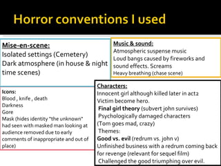 Icons: Blood , knife , death Darkness Gore Mask (hides identity “the unknown" had seen with masked man looking at audience removed due to early comments of inappropriate and out of place) Music & sound: Atmospheric suspense music Loud bangs caused by fireworks and sound effects. Screams Heavy breathing (chase scene) Mise-en-scene: Isolated settings (Cemetery) Dark atmosphere (in house & night time scenes) Characters: Innocent girl although killed later in act2 Victim become hero.   Final girl theory  (subvert john survives)   Psychologically damaged characters (Tom goes mad, crazy)   Themes: Good vs. evil  (redrum vs. john v)  Unfinished business with a redrum coming back for revenge (relevant for sequel film)   Challenged the good triumphing over evil.  