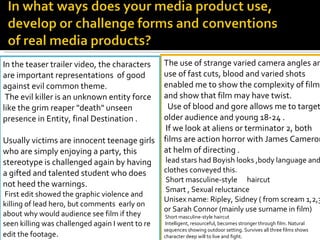 The use of strange varied camera angles and use of fast cuts, blood and varied shots enabled me to show the complexity of film and show that film may have twist.    Use of blood and gore allows me to target older audience and young 18-24 .   If we look at aliens or terminator 2, both films are action horror with James Cameron at helm of directing . lead stars had Boyish looks ,body language and clothes conveyed this. Short masculine-style  haircut  Smart , Sexual reluctance  Unisex name: Ripley, Sidney ( from scream 1,2,3) or Sarah Connor (mainly use surname in film)  Short masculine-style haircut  Intelligent, resourceful, becomes stronger through film. Natural sequences showing outdoor setting. Survives all three films shows character deep will to live and fight.   In the teaser trailer video, the characters are important representations  of good against evil common theme. The evil killer is an unknown entity force like the grim reaper "death" unseen presence in Entity, final Destination . Usually victims are innocent teenage girls who are simply enjoying a party, this stereotype is challenged again by having a gifted and talented student who does not heed the warnings. First edit showed the graphic violence and killing of lead hero, but comments  early on about why would audience see film if they seen killing was challenged again I went to re edit the footage . 