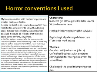 My locations suited with the horror genre and creates that scare factor. I chose to shoot in an isolated area which was realistic for a murderer to kill without being seen.  I chose the cemetery as one location because it should be realistic that the killer could strike anyone, anywhere.  In this film, various cutaways is for the interruption of a continuously filmed action by inserting a view of something else and is often popular in horror films. I used numerous crosscutting for suspense sequences including back to fireworks and Ghost. For our chase scene ,fast cuts showed sense of danger.  The combination of the close shots with the short duration between cuts makes the sequence feel longer, more uncontrolled, and more violent rather than if the images presented alone or in a wider angle.  Other techniques I used was that I sliced different shots together making it look distorted also adding the filter to youngster face. I edited the video to  tell story but although I don’t like narration  films recently like wolman 2010 with Anthony Hopkins set scenes faster. Unlike The Blair Witch Project which was a big inspiration for our teaser trailer, I paid homage including scenes from that and paranormal activity.  Characters: Innocent girl although killed later in act2 Victim become hero.   Final girl theory (subvert john survives)   Psychologically damaged characters (Tom goes mad, crazy)   Themes: Good vs. evil (redrum vs. john v)  Unfinished business with a redrum coming back for revenge (relevant for sequel film)   Challenged the good triumphing over evil.  