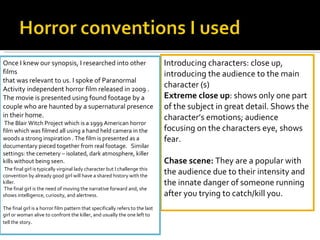 Introducing characters: close up, introducing the audience to the main character (s) Extreme close up : shows only one part of the subject in great detail. Shows the character’s emotions; audience focusing on the characters eye, shows fear.    Chase scene:  They are a popular with the audience due to their intensity and the innate danger of someone running after you trying to catch/kill you.  Once I knew our synopsis, I researched into other films  that was relevant to us. I spoke of Paranormal Activity independent horror film released in 2009 . The movie is presented using found footage by a couple who are haunted by a supernatural presence in their home.  The Blair Witch Project which is a 1999 American horror film which was filmed all using a hand held camera in the woods a strong inspiration . The film is presented as a documentary pieced together from real footage.  Similar settings: the cemetery – isolated, dark atmosphere, killer kills without being seen.   The final girl is typically virginal lady character but I challenge this convention by already good girl will have a shared history with the killer. The final girl is the need of moving the narrative forward and, she shows intelligence, curiosity, and alertness.    The final girl is a horror film pattern that specifically refers to the last girl or woman alive to confront the killer, and usually the one left to tell the story .  