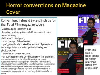 Conventions I  should try and include for the  Total Film magazine cover: Masthead and total film logo . the price, realistic prices valid from current issue issue number, date (month and year), a main image of the director, a puff,  people who take the picture of people in the magazines  - made up david bailey as photographer a website url under barcode, pull quote (sometime used but not on this example). and bleeds (pictures at the edge of the magazine cover)   I used ideas from an existing covers from Total Film magazine, where I used the design of the title to instantly create recognition as a established film magazine. Because it is magazine interview feature I used a typical studio style  side profile shot looking at camera with  appropriate suit in a mid long shot to ensure face is  visible . To give more professional look  I edited more and  created links with up to date films in the news at the moment with horror links. From this blue to black theme for horror reference part of my progression 