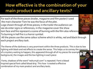 For each of the three pieces (trailer, magazine and film poster) I used the main character Tom he was the focus of the plot. Logo shown through all three pieces; in the trailer the audience can  see do enter signs or references, in the magazine cover the show  tom face and fire represent a scene of burning with the film also reference To burning in hell fire is a horror symbol. All the pieces use the same colour scheme which is white, red and black through each project ancillary task.  The theme of the darkness is very prominent within the three products. This is due to low lighting with black and red effects to create the sense. This helps us to convey the meaning of a mystery waiting to happen; this appeared through all of my pieces for example the background, the images and the low lighting in each piece Fonts; shadows of the word “redrum3X.com” is repeated. Font is blood  Inspired special font called blood drip. This how  I created a effective  combination of my main product and ancillary texts. 