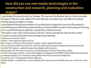 I used Adobe Premiere to edit my footage. This was one the hardest task as I had to consider the type of effects I used. Adobe Premiere allowed us to add music and effects including making sequences faster or slower.  I used Adobe Photoshop to produce my ancillary texts (magazine cover and film poster), I found Photoshop difficult but experimenting  pressing different tools I eventually got the hang of it. I used Photoshop to add text, crop photos, enhance text etc.  The trailer is set in the mind of viewer and tom, which corresponds with the film poster. In order to create uniformity and a stronger brand identity. I used various tools for media I phone – some apps to create to do list. Mind maps on computer after doing it on paper  to later upload onto blog The use of excel (create lists to buy for crew list ,power point (present evaluation),word (write script)  Tools for film makers – website by searching Google with keywords, Rough paper edit  then edit on premiere cs3.(old analogue method means faster edits) Transfer and output to DVD. Convert from digital to analogue format.WMV to DVD (digital format shown as analogue Signal on TV). Practice makes perfect and more practice has helped me. Convert to wmv –finding right tools for right jobs. Upload website. I created mock  online website with moonfruit.com for Redrum3x.com  which was in the trailer.   
