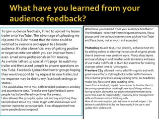To gain audience feedback, I tried to upload my teaser trailer onto YouTube. The advantage of uploading my clip onto YouTube meant that the video could be watched by everyone and appeal to a broader audience. It’s also a beneficial way of getting positive or negative criticism which you can improve from. I even  email some professionals in film making. As a whole I all set up special info page  to watch my trailer and then asked  people to answer questions on You Tube. Facebook I joined few horror groups hoping they would respond to my request to view trailer; but no response may be due to my face book settings or status.. This would allow me to mix  both detailed qualitative ancillary and quantitative data. To make sure I got feedback some people had to be offered incentives like sweets.  I also allowed the group to speak out and say anything they liked/disliked about my trailer to get a detailed answer and opinion I spoke to various people.  I was disappointed how some people do not respond. What have you learned from your audience feedback? The feedback I received from the questionnaires, focus groups and the various internet sites such as You Tube and Face book, not as much as I expected.   Photoshop  to add text, crop photo’s, enhance text etc by adding colour or altering the nature of original photo then it becomes new creative work. Photo shop layers and use of plug-in and brushes adds to variety and ease of use make it difficult to learn but essential for making changes when time is running out. Premiere CS3  allowed me to edit films quick and with great new effects. Editing looks better with Premiere The creative process is always a long time, so deadlines make you focus and stop wasting time. I went from a hobbyist, to paid camera man to director then to becoming a great editor thinking I knew lot of things without having to learn .doing this live project showed me that taking ownership leads to responsibility, creativity, time management skills and business critical thinking skills. Most of this not taught in jobs let alone in a small project. I do believe it useful life skills for the future only if the use it  and update their skills learnt. 