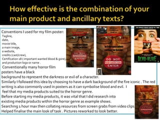 Conventions I used for my film poster: Tagline, date, movie title, a main image, a website, credits (cast/crew), Certification 18 ( important wanted blood & gore), and production logo or name .   Conventionally many horror film  posters have a black  background to represent the darkness or evil of a character.  Similarly I followed this idea by choosing to have a dark background of the fire iconic . The red writing is also commonly used in posters as it can symbolise blood and evil.  I feel that my media products suited to the horror genre.  Before starting my media products, it was vital that I did research into  existing media products within the horror genre as example shows.  Searching 1 hour max then collating resources from screen grabs from video clips Helped finalise the main look of task . Pictures reworked to look better. 