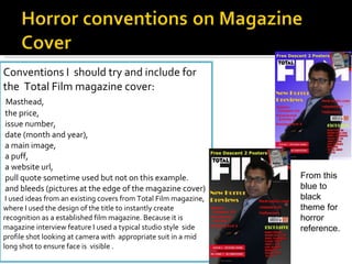 Conventions I  should try and include for the  Total Film magazine cover: Masthead, the price, issue number, date (month and year), a main image, a puff, a website url, pull quote sometime used but not on this example. and bleeds (pictures at the edge of the magazine cover)   I used ideas from an existing covers from Total Film magazine, where I used the design of the title to instantly create recognition as a established film magazine. Because it is magazine interview feature I used a typical studio style  side profile shot looking at camera with  appropriate suit in a mid long shot to ensure face is  visible . From this blue to black theme for horror reference. 