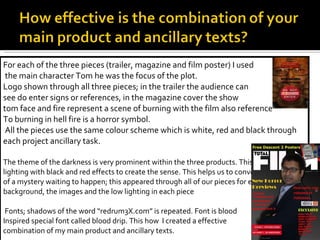 For each of the three pieces (trailer, magazine and film poster) I used the main character Tom he was the focus of the plot. Logo shown through all three pieces; in the trailer the audience can  see do enter signs or references, in the magazine cover the show  tom face and fire represent a scene of burning with the film also reference To burning in hell fire is a horror symbol. All the pieces use the same colour scheme which is white, red and black through each project ancillary task.  The theme of the darkness is very prominent within the three products. This is due to low lighting with black and red effects to create the sense. This helps us to convey the meaning of a mystery waiting to happen; this appeared through all of our pieces for example the background, the images and the low lighting in each piece Fonts; shadows of the word “redrum3X.com” is repeated. Font is blood  Inspired special font called blood drip. This how  I created a effective  combination of my main product and ancillary texts. 