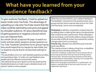 To gain audience feedback, I tried to upload our teaser trailer onto YouTube. The advantage of uploading our clip onto YouTube meant that the video could be watched by everyone and appeal to a broader audience. It’s also a beneficial way of getting positive or negative criticism which you can improve from.  As a whole I all set up special info page  to watch our trailer and then asked  people to answer questions on You Tube. Facebook I joined few horror groups hoping they would respond to my request to view trailer; but no response may be due to my face book settings or status. This would allow me to mix  both detailed qualitative ancillary and quantitative data. To make sure I got feedback some people had to be offered incentives like sweets.  I also allowed the group to speak out and say anything they liked/disliked about our trailer to get a detailed answer and opinion I spoke to various people.  What have you learned from your audience feedback? The feedback I received from the questionnaires, focus groups and the various internet sites such as You Tube and Face book, not as much as I expected.   Photoshop  to add text, crop photo’s, enhance text etc by adding colour or altering the nature of original photo then it becomes new creative work. Photo shop layers and use of plug-in and brushes adds to variety and ease of use make it difficult to learn but essential for making changes when time is running out. Premier CS3  allowed me to edit films quick and with great new effects. The creative process is always a long time, so deadlines make you focus and stop wasting time. I went from a hobbyist, to paid camera man to director then to becoming a great editor thinking I knew lot of things without having to learn .doing this live project showed me that taking ownership leads to responsibility, creativity, time management skills and business critical thinking skills. Most of this not taught in jobs let alone in a small project. I do believe it useful life skills for the future only if the use it  and update their skills learnt. 