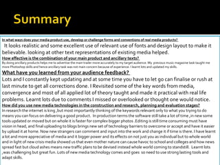 In what ways does your media product use, develop or challenge forms and conventions of real media products?  It looks realistic and some excellent use of relevant use of fonts and design layout to make it believable. looking at other text representations of existing media helped. How effective is the combination of your main product and ancillary texts?  By doing ancillary products helps me to advertise the main trailer more accurately to my target audience. My  previous music magazine task taught me more Photoshop skills and hence ancillary task was not main concern because of experience. I learnt lots and updated my skills. What have you learned from your audience feedback?  Lots and I constantly kept updating and at some time you have to let go can finalise or rush at last minute to get all corrections done. I Revisited some of the key words from media, convergence and most of all applied lot of theory taught and made it practical with real life problems. Learnt lots due to comments I missed or overlooked or thought one would notice. How did you use new media technologies in the construction and research, planning and evaluation stages? In research the internet is king ,but most importantly thinking of the keywords relevant only to what you trying to do means you can focus on delivering a good product.  In production terms the software still take a lot of time ,in new some tools updated or moved but on whole it is faster for complex bigger photos .Editing is still time consuming must have vision in head, and final uploading to blogs brings new set of technology barriers to overcome or accept and have it easier by upload it at home. Now new strangers can comment and input into the work and change it if time is there. I have learnt a lot and more appreciative of media and it bigger power and its effects on not just you as individual but to whole world and in light of new crisis media showed us that even mother nature can cause havoc to school and colleges and how news spread fast but cloud ashes means new traffic plans to be devised instead whole world coming to standstill.  Learnt lots ,was challenging but great fun. Lots of new media technology comes and goes  so need to use strong lasting tools and adapt skills. 