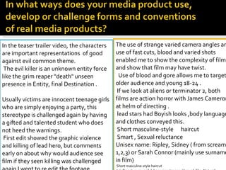 The use of strange varied camera angles and use of fast cuts, blood and varied shots enabled me to show the complexity of film and show that film may have twist.    Use of blood and gore allows me to target older audience and young 18-24 .   If we look at aliens or terminator 2, both films are action horror with James Cameron at helm of directing . lead stars had Boyish looks ,body language and clothes conveyed this. Short masculine-style  haircut  Smart , Sexual reluctance  Unisex name: Ripley, Sidney ( from scream 1,2,3) or Sarah Connor (mainly use surname in film)  Short masculine-style haircut  Intelligent, resourceful, becomes stronger through film. Natural sequences showing outdoor setting. Survives all three films shows character deep will to live and fight.   In the teaser trailer video, the characters are important representations  of good against evil common theme. The evil killer is an unknown entity force like the grim reaper "death" unseen presence in Entity, final Destination . Usually victims are innocent teenage girls who are simply enjoying a party, this stereotype is challenged again by having a gifted and talented student who does not heed the warnings. First edit showed the graphic violence and killing of lead hero, but comments  early on about why would audience see film if they seen killing was challenged again I went to re edit the footage. 