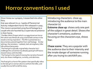 Introducing characters: close up, introducing the audience to the main character (s) Extreme close up : shows only one part of the subject in great detail. Shows the character’s emotions; audience focusing on the characters eye, shows fear.    Chase scene:  They are a popular with the audience due to their intensity and the innate danger of someone running after you trying to catch/kill you.  Once I knew our synopsis, I researched into other films  that was relevant to us. I spoke of Paranormal Activity independent horror film released in 2009 . The movie is presented using found footage by a couple who are haunted by a supernatural presence in their home.  The Blair Witch Project which is a 1999 American horror film which was filmed all using a hand held camera in the woods a strong inspiration . The film is presented as a documentary pieced together from real footage.  Similar settings: the cemetery – isolated, dark atmosphere, killer kills without being seen.   The final girl is typically virginal lady character but I challenge this convention by already good girl will have a shared history with the killer. The final girl is the need of moving the narrative forward and, she shows intelligence, curiosity, and alertness.    The final girl is a horror film pattern that specifically refers to the last girl or woman alive to confront the killer, and usually the one left to tell the story.  