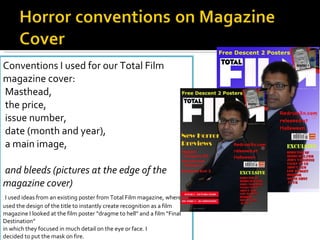 Conventions I used for our Total Film magazine cover: Masthead, the price, issue number, date (month and year), a main image, and bleeds (pictures at the edge of the magazine cover)   I used ideas from an existing poster from Total Film magazine, where I used the design of the title to instantly create recognition as a film magazine I looked at the film poster “dragme to hell” and a film “Final Destination”  in which they focused in much detail on the eye or face. I  decided to put the mask on fire.  