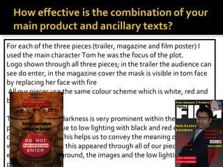 For each of the three pieces (trailer, magazine and film poster) I used the main character Tom he was the focus of the plot. Logo shown through all three pieces; in the trailer the audience can see do enter, in the magazine cover the mask is visible in tom face by replacing her face with fire  All our pieces use the same colour scheme which is white, red and black.  The theme of the darkness is very prominent within the three products. This is due to low lighting with black and red effects to create the sense. This helps us to convey the meaning of a mystery waiting to happen; this appeared through all of our pieces for example the background, the images and the low lighting in each piece Fonts; shadows of the word “redrum3X.com” is repeated.  How effective is the combination of your main product and ancillary texts? 